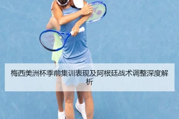 梅西美洲杯季前集训表现及阿根廷战术调整深度解析